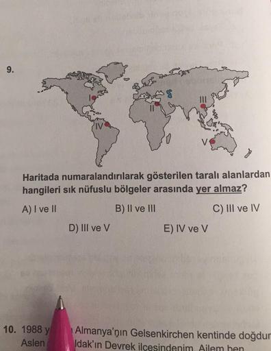 9.
Haritada numaralandırılarak gösterilen taralı alanlardan
hangileri sık nüfuslu bölgeler arasında yer almaz?
A) I ve II
B) II ve III
C) III ve IV
D) III ve V
E) IV ve V
10. 1988 y
Aslen
Almanya'nın Gelsenkirchen kentinde doğdur
Idak'ın Devrek ilçesindeni