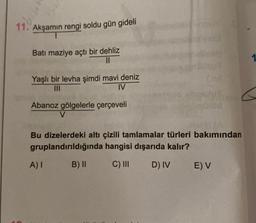 11. Akşamın rengi soldu gün gideli
Batı maziye açtı bir dehliz
II
Yaşlı bir levha şimdi mavi deniz
IV
Abanoz gölgelerle çerçeveli
V
Bu dizelerdeki altı çizili tamlamalar türleri bakımından
gruplandırıldığında hangisi dışarıda kalır?
A)
B) II
C) III
DIV
E) V
