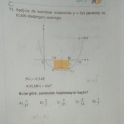 c
11. Aşağıda dik koordinat düzleminde y = f(x) parabolo ve
KLMN dikdörtgeni verilmiştir.
y = f(x)
N
10
KL = 2.LM
A(KLMN) = 8 br
Buna göre, parabolün başkatsayısı kaçtır?
2.
2
3
D) i
21
21
A) 2
B)
c)
E);