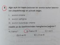 8.) Ağzı açık bir kapta bulunan bir sivinin buhar basinci-
nin ulaşabileceği en yüksek değer,
1. sivinin cinsine
II. sivinin saflığına
III. sivinin bulunduğu ortama
nicelik ya da özelliklerinden hangilerine bağlıdır?
A) Yalnız!
G
B) Yalnız III
C) I ve II
D) II ve III
E) I, II ve III