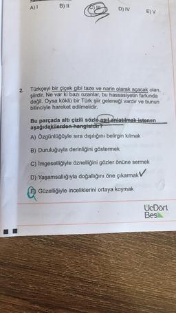 )
A)!
B) II
C) UE
D) IV
E) V
2. Türkçeyi bir çiçek gibi taze ve narin olarak açacak olan,
şiirdir
. Ne var ki bazı ozanlar, bu hassasiyetin farkında
değil. Oysa köklü bir Türk şiir geleneği vardır ve bunun
bilinciyle hareket edilmelidir.
Bu parçada altı çizili sözle asıl anlatılmak istenen
aşağıdakilerden hangisidir?
A) Özgünlüğüyle sıra dışılığını belirgin kılmak
Duruluğuyla derinliğini göstermek
C) İmgeselliğiyle öznelliğini gözler önüne sermek
D) Yaşamsallığıyla doğallığını öne çıkarmak
E) Güzelliğiyle inceliklerini ortaya koymak
UcDört
Bes