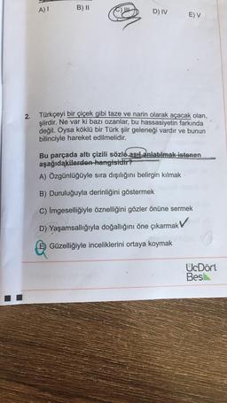 )
A)!
B) II
C) UE
D) IV
E) V
2. Türkçeyi bir çiçek gibi taze ve narin olarak açacak olan,
şiirdir
. Ne var ki bazı ozanlar, bu hassasiyetin farkında
değil. Oysa köklü bir Türk şiir geleneği vardır ve bunun
bilinciyle hareket edilmelidir.
Bu parçada altı çizili sözle asıl anlatılmak istenen
aşağıdakilerden hangisidir?
A) Özgünlüğüyle sıra dışılığını belirgin kılmak
Duruluğuyla derinliğini göstermek
C) İmgeselliğiyle öznelliğini gözler önüne sermek
D) Yaşamsallığıyla doğallığını öne çıkarmak
E) Güzelliğiyle inceliklerini ortaya koymak
UcDört
Bes
