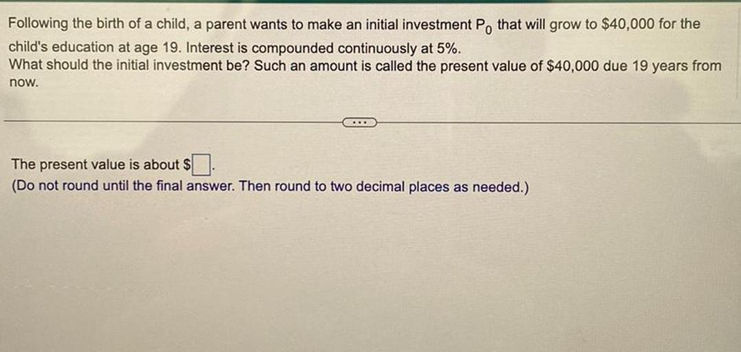 Following the birth of a child, a parent wants to make an initial investment P, that will grow to $40,000 for the
child's education at age 19. Interest is compounded continuously at 5%.
What should the initial investment be? Such an amount is called the present value of $40,000 due 19 years from
now.
The present value is about $
(Do not round until the final answer. Then round to two decimal places as needed.)