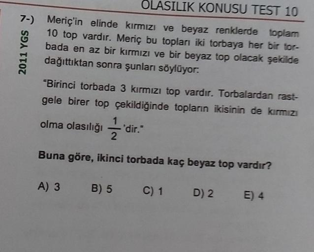 OLASILIK KONUSU TEST 10
2011 YGS
7-) Meriç'in elinde kırmızı ve beyaz renklerde toplam
10 top vardır. Meriç bu topları iki torbaya her bir tor-
bada en az bir kırmızı ve bir beyaz top olacak şekilde
dağıttıktan sonra şunları söylüyor.
“Birinci torbada 3 kı