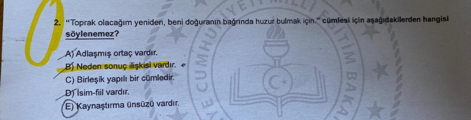 2. “Toprak olacağım yeniden, beni doğuranın bağrında huzur bulmak için." cümlesi için aşağıdakilerden hangisi
söylenemez?
m6YE
a
A) Adlaşmış ortaç vardır.
B) Neden sonuç ilişkisi vardır.
C) Birleşik yapılı bir cümledir.
D isim-fiil vardır.
(E) Kaynaştırma