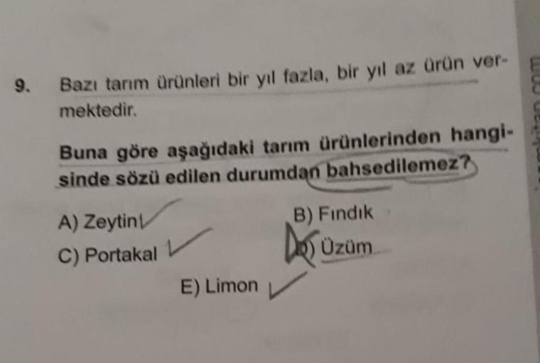 9.
Bazı tarım Ürünleri bir yıl fazla, bir yıl az ürün ver-
mektedir.
Buna göre aşağıdaki tarım ürünlerinden hangi-
sinde sözü edilen durumdan bahsedilemez?
B) Fındık
A) Zeytin
C) Portakal
Do Uzum
Üzüm
E) Limon