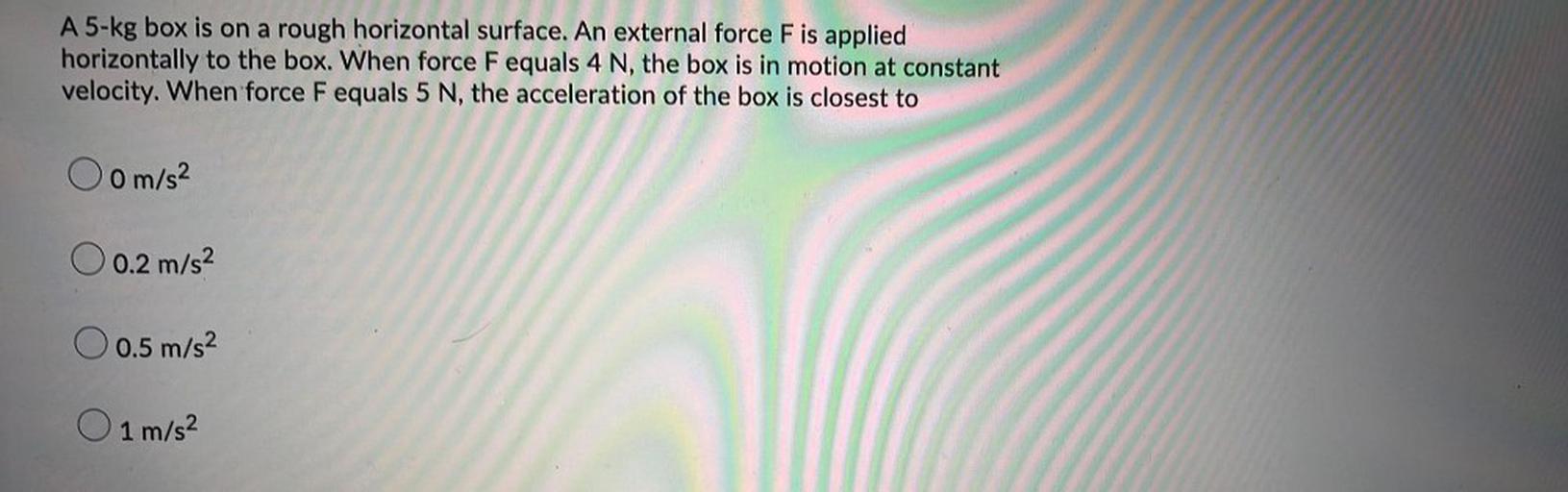 A 5-kg box is on a rough horizontal surface. An external force F is applied
horizontally to the box. When force F equals 4 N, the box is in motion at constant
velocity. When force Fequals 5 N, the acceleration of the box is closest to
Oom/s²
O 0.2 m/s2
0.5 m/s2
O 1 m/s2