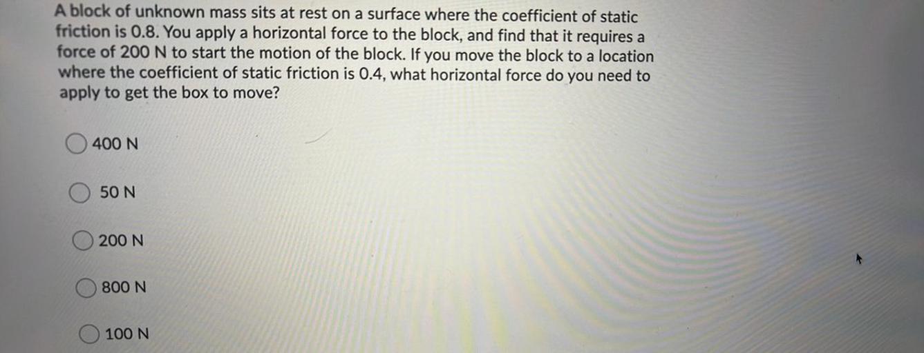A block of unknown mass sits at rest on a surface where the coefficient of static
friction is 0.8. You apply a horizontal force to the block, and find that it requires a
force of 200 N to start the motion of the block. If you move the block to a location
where the coefficient of static friction is 0.4, what horizontal force do you need to
apply to get the box to move?
400 N
50 N
200 N
800 N
100 N