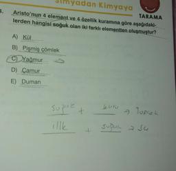 1.
yadan Kimyaya
TARAMA
Aristo'nun 4 element ve 4 özellik kuramına göre aşağıdaki-
lerden hangisi soğuk olan iki farklı elementten oluşmuştur?
A) Kül
B) Pişmiş çömlek
C) Yağmur
D) Çamur
E) Duman
huru
sogue
+
» Toprak
supul sa
