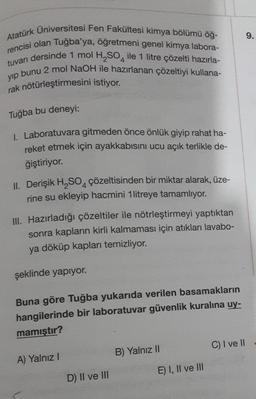 9.
Atatürk Üniversitesi Fen Fakültesi kimya bölümü öğ-
rencisi olan Tuğba'ya, öğretmeni genel kimya labora-
tuvarı dersinde 1 mol H, SO, ile 1 litre çözelti hazırla-
yip bunu 2 mol NaOH ile hazırlanan çözeltiyi kullana-
rak nötürleştirmesini istiyor.
Tuğba bu deneyi:
1. Laboratuvara gitmeden önce önlük giyip rahat ha-
reket etmek için ayakkabısını ucu açık terlikle de-
ğiştiriyor.
II. Derişik H2SO4 çözeltisinden bir miktar alarak, üze-
rine su ekleyip hacmini 1 litreye tamamlıyor.
III. Hazırladığı çözeltiler ile nötrleştirmeyi yaptıktan
sonra kapların kirli kalmaması için atıkları lavabo-
ya döküp kapları temizliyor.
şeklinde yapıyor.
Buna göre Tuğba yukarıda verilen basamakların
hangilerinde bir laboratuvar güvenlik kuralına uy-
mamıştır?
C) I ve II
B) Yalnız II
A) Yalnız !
E) I, II ve III
D) II ve III