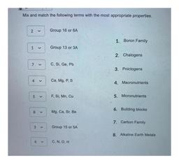 Mix and match the following terms with the most appropriate properties.
2
Group 16 or 6A
1. Boron Family
1
Group 13 or 3A
2. Chalogens
7
>
C, Si, Ge, Pb
3. Pnictogens
4
<
Ca, Mg, P, S
4. Macronutrients
5
F, Si, Mn, Cu
5. Micronutrients
6. Building blocks
8