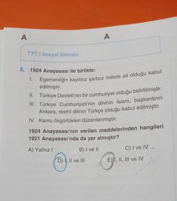 A
A
TYT / Sosyal Bilimler
5. 1924 Anayasası ile birlikte:
1. Egemenliğin kayıtsız şartsız millete ait olduğu kabul
edilmiştir.
II. Türkiye Devleti'nin bir cumhuriyet olduğu belirtilmiştir.
III. Türkiye Cumhuriyeti'nin dininin İslam, başkentinin
Ankara, res