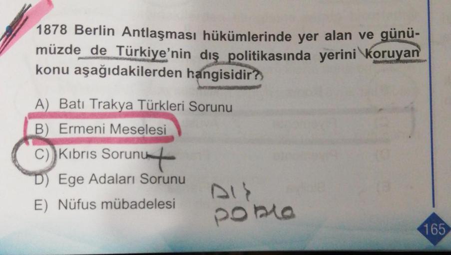 1878 Berlin Antlaşması hükümlerinde yer alan ve günü-
müzde de Türkiye'nin dış politikasında yerini koruyan
konu aşağıdakilerden hangisidir?
A) Batı Trakya Türkleri Sorunu
B) Ermeni Meselesi
C) Kıbrıs Sorunut
D) Ege Adaları Sorunu
DIS
E) Nüfus mübadelesi
P