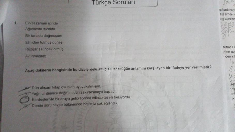 Türkçe Soruları
ci badana y
Resimde
aç santime
1.
0120
Evvel zaman içinde
Ağustosta sıcakta
Bir tarlada doğmuşum
Elimden tutmuş güneş
Rüzgâr salıncak olmuş
Avunmuşum
tutmak
rilen uz
nden ka
16
S
Aşağıdakilerin hangisinde bu dizelerdeki altı çizili sözcüğün