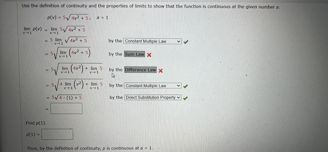 Use the definition of continuity and the properties of limits to show that the function is continuous at the given number a.
p(v) = 5402 + 5,
=
a = 1
lim p(v)
V +1
V1
lim 5 4v2 + 5
5 lim V 4v2 + 5
by the Constant Multiple Law
V1
= 5
lim (4v2 + 5
by the Sum Law X
V1
= 5
lim
V1
+ lim 5
V1
by the Difference Law X
(4v2) +
(12) +
5
4 lim
V1
+ lim 5
V1
by the Constant Multiple Law
5/4 (1) + 5
+
by the Direct Substitution Property v
Find p(1)
P(1) =
Thus, by the definition of continuity, p is continuous at a = 1.