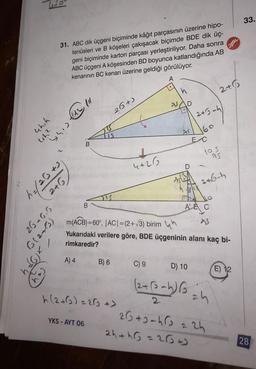 2
33.
31. ABC dik üçgeni biçiminde kâğıt parçasının üzerine hipo-
tenüsleri ve B köşeleri çakışacak biçimde BDE dik üç-
geni biçiminde karton parçası yerleştiriliyor. Daha sonra
ABC üçgeni A köşesinden BD boyunca katlandığında AB
kenarının BC kenarı üzerine geldiği görülüyor.
A
.
ch
n
2+%
as
D
26+)
24 oh)
chih
shootin
247
160
EC
B
1
105
as
4+26
ca Gely
2+6 h
2+G
B
A'AC
26 26.5
(etz)
M(ACB)=60°, |ACI=(2+13) birim un
Yukarıdaki verilere göre, BDE üçgeninin alanı kaç bi-
rimkaredir?
6x /
A) 4
B) 6
C) 9
D) 10
E) 12
(2+ (oah)
h (2+0) = 262 >
24
YKS - AYT 06
26 + Jahre : 2h
2hth = 2800
28
