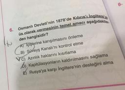 8.
6.
Osmanlı Devleti'nin 1878'de Kıbrıs'ı ingiltere've
üs olarak vermesinin temel amacı aşağıdakiler-
den hangisidir?
A) İçişlerine karışılmasını önleme
B) Süveyş kanalı'nı kontrol etme
C) Azınlık haklarını kısıtlama
D) Kapitülasyonların kaldırılmasını sağlama
E) Rusya'ya karşı İngiltere'nin desteğini alma