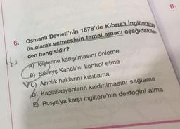 8.
6.
Osmanlı Devleti'nin 1878'de Kıbrıs'ı ingiltere've
üs olarak vermesinin temel amacı aşağıdakiler-
den hangisidir?
A) İçişlerine karışılmasını önleme
B) Süveyş kanalı'nı kontrol etme
C) Azınlık haklarını kısıtlama
D) Kapitülasyonların kaldırılmasını sağlama
E) Rusya'ya karşı İngiltere'nin desteğini alma
