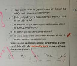 7.
10.
I. Hiçbir ozanin eseri ile yaşamı arasındaki ilişkinin ne
olduğu kesin olarak saptanamamıştır.
W. Şiirde çizdiği dünyayla gerçek dünyası arasında nasıl
bir kan bağı vardır?
III. Nice eleştirmen, yazın kuramcısı bu tür sorular üzerin-
de durmuş, düşünmüştür.
IV. Bir ozanın şiiri, yaşamına ayna tutar mı?
V. Ne var ki bu sorulara yanıt olarak bulunan sözler bir
varsayımdan öteye geçememiştir.
Numaralanmış cümlelerle anlamlı bir paragraf oluştu-
rulmak istendiğinde baştan dördüncü cümle aşağıda-
kilerden hangisi olur?
A.
B) II.
C) III.
D) IV.
ETV
W-
