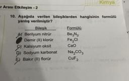 Kimya
r Arası Etkileşim - 2
10. Aşağıda verilen bileşiklerden hangisinin formülü
yanlış verilmiştir?
Bileşik
Formülü
A) Berilyum nitrür Be2N2
Demir (II) klorür Fe,ci
Kalsiyum oksit Cao
wa
D) Sodyum karbonat Na,coz
ş) Bakır (ll) florür
CuF2