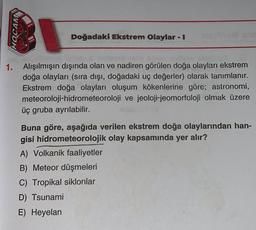 HOCAM
Doğadaki Ekstrem Olaylar - I
1. Alışılmışın dışında olan ve nadiren görülen doğa olayları ekstrem
doğa olayları (sıra dışı, doğadaki uç değerler) olarak tanımlanır.
Ekstrem doğa olayları oluşum kökenlerine göre; astronomi,
meteoroloji-hidrometeoroloji ve jeoloji-jeomorfoloji olmak üzere
üç gruba ayrılabilir.
Buna göre, aşağıda verilen ekstrem doğa olaylarından han-
gisi hidrometeorolojik olay kapsamında yer alır?
A) Volkanik faaliyetler
B) Meteor düşmeleri
C) Tropikal siklonlar
D) Tsunami
E) Heyelan