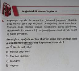 HOCAM
Doğadaki Ekstrem Olaylar - I
1. Alışılmışın dışında olan ve nadiren görülen doğa olayları ekstrem
doğa olayları (sıra dışı, doğadaki uç değerler) olarak tanımlanır.
Ekstrem doğa olayları oluşum kökenlerine göre; astronomi,
meteoroloji-hidrometeoroloji ve jeoloji-jeomorfoloji olmak üzere
üç gruba ayrılabilir.
Buna göre, aşağıda verilen ekstrem doğa olaylarından han-
gisi hidrometeorolojik olay kapsamında yer alır?
A) Volkanik faaliyetler
B) Meteor düşmeleri
C) Tropikal siklonlar
D) Tsunami
E) Heyelan
