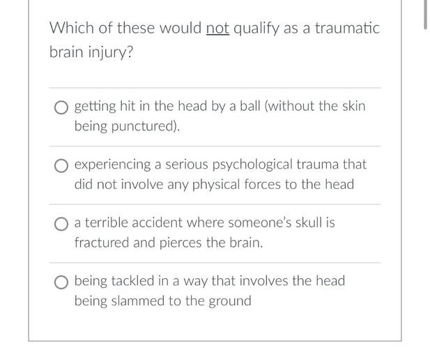 Which of these would not qualify as a traumatic
brain injury?
O getting hit in the head by a ball (without the skin
being punctured).
O experiencing a serious psychological trauma that
did not involve any physical forces to the head
a terrible accident where someone's skull is
fractured and pierces the brain.
O being tackled in a way that involves the head
being slammed to the ground