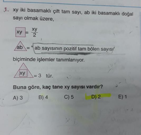 1. xy iki basamaklı çift tam sayı, ab iki basamaklı doğal
sayı olmak üzere,
xy
xy
2
ab = " ab sayısının pozitif tam bölen sayısı
-
biçiminde işlemler tanımlanıyor.
xy
= 3 tür.
Buna göre, kaç tane xy sayısı vardır?
A) 3
B) 4
C) 5
D) 2
E) 1
