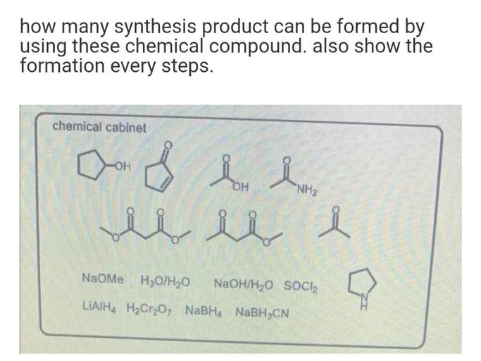 how many synthesis product can be formed by
using these chemical compound. also show the
formation every steps.
chemical cabinet
Dom
OH
Border
OH
"NH2
de i
i
NaoMe H3O/H20
NaOH/H20 SOCI
LiAlH4 H2Cr2O7 NaBH4 NaBH3CN