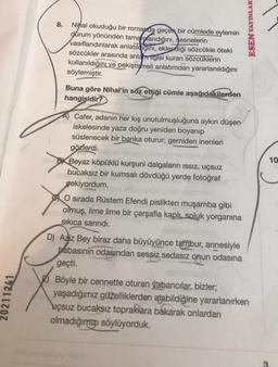 8.
Nihal okuduğu bir romanda geçen bir cümlede eylemin
durum yönünden tamamlandığını,
nesnelerin
vasıflandırılarak anlatıligini, eklendiği sözcükle öteki
sözcükler arasında anlatriigisi kuran sözcüklerin
kullanıldığını ve pekiştirheli anlatımdan yararlanıldığını
söylemiştir.
ESEN YAYINLARI
Buna göre Nihal'in söz ettiği cümle aşağıdakilerden
hangisidir?
10
A) Cafer, adanın her kış unutulmuşluğuna aykırı düşen
iskelesinde yaza doğru yeniden boyanıp
süslenecek bir banka oturur; gemiden inenleri
gözlerdi.
BX Beyaz köpüklü kurşuni dalgaların issiz, uçsuz
bucaksız bir kumsalı dövdüğü yerde fotoğraf
çekiyordum.
O sırada Rüstem Efendi pislikten muşamba gibi
olmuş, lime lime bir çarşafla kaplı, soluk yorganına
sikica sarindi.
D) Aziz Bey biraz daha büyüyünce tambur, annesiyle
babasınin odasından sessiz sedasız onun odasına
geçti.
20211241
Böyle bir cennette oturan yabancılar, bizler;
yaşadığımız güzelliklerden alabildiğine yararlanırken
uçsuz bucaksız topraklara bakarak
onlardan
olmadığınızı söylüyorduk.
