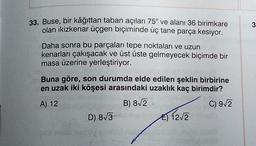 3
33. Buse, bir kâğıttan taban açıları 75° ve alanı 36 birimkare
olan ikizkenar üçgen biçiminde üç tane parça kesiyor.
Daha sonra bu parçaları tepe noktaları ve uzun
kenarları çakışacak ve üst üste gelmeyecek biçimde bir
masa üzerine yerleştiriyor.
Buna göre, son durumda elde edilen şeklin birbirine
en uzak iki köşesi arasındaki uzaklık kaç birimdir?
A) 12
B) 8/2
C) 9/2
D) 8/3
E) 1212
E