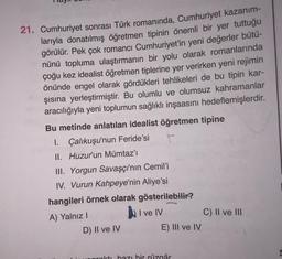 21. Cumhuriyet sonrası Türk romanında, Cumhuriyet kazanım-
larıyla donatılmış öğretmen tipinin önemli bir yer tuttuğu
görülür. Pek çok romancı Cumhuriyet'in yeni değerler bütü-
nünü topluma ulaştırmanın bir yolu olarak romanlarında
çoğu kez idealist öğretmen tiplerine yer verirken yeni rejimin
önünde engel olarak gördükleri tehlikeleri de bu tipin kar-
şısına yerleştirmiştir. Bu olumlu ve olumsuz kahramanlar
aracılığıyla yeni toplumun sağlıklı inşaasını hedeflemişlerdir.
Bu metinde anlatılan idealist öğretmen tipine
I. Çalıkuşu'nun Feride'si t
II. Huzur'un Mümtaz'ı
III. Yorgun Savaşçı'nın Cemil'i
IV. Vurun Kahpeye'nin Aliye'si
hangileri örnek olarak gösterilebilir?
A) Yalnız!
I ve IV
D) II ve IV
E) III ve IV
C) II ve III
onrokti bazı bir rüzgâr
