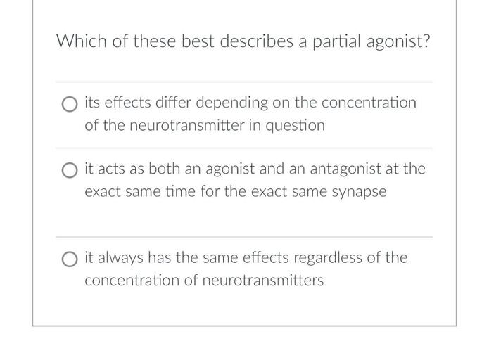 Which of these best describes a partial agonist?
O its effects differ depending on the concentration
of the neurotransmitter in question
O it acts as both an agonist and an antagonist at the
exact same time for the exact same synapse
O it always has the same effects regardless of the
concentration of neurotransmitters