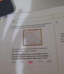 TYT
33.
31. Aşağıda yatayda ve dikeyde eşit aralıklarla yerleştirilmiş 36
çivi ile oluşturulmuş Geometri Tahtası gösterilmiştir.
Yuka
kağıt
Buk
aşa
Geometri tahtasında çivilere bir lastik yerleştirilerek
geometrik şekiller oluşturulmaktadır.
Mavi lastiğin oluşturduğu kapalı bölgenin çevre
uzunluğu 20/3 cm olduğuna göre kırmızı lastiğin
oluşturduğu kapalı bölgenin alanı kaç cm2 dir?
A) 54
B) 60
C) 66
D) 72
E) 80