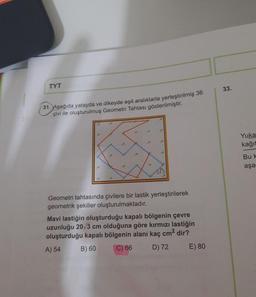 TYT
33.
31. Aşağıda yatayda ve dikeyde eşit aralıklarla yerleştirilmiş 36
çivi ile oluşturulmuş Geometri Tahtası gösterilmiştir.
Yuka
kağıt
Buk
aşa
Geometri tahtasında çivilere bir lastik yerleştirilerek
geometrik şekiller oluşturulmaktadır.
Mavi lastiğin oluşturduğu kapalı bölgenin çevre
uzunluğu 20/3 cm olduğuna göre kırmızı lastiğin
oluşturduğu kapalı bölgenin alanı kaç cm2 dir?
A) 54
B) 60
C) 66
D) 72
E) 80
