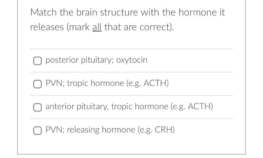 Match the brain structure with the hormone it
releases (mark all that are correct).
o posterior pituitary; oxytocin
O PVN; tropic hormone (e.g. ACTH)
anterior pituitary, tropic hormone (e.g. ACTH)
O PVN; releasing hormone (e.g. CRH)