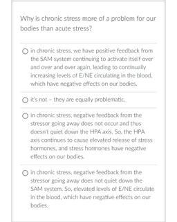 Why is chronic stress more of a problem for our
bodies than acute stress?
O in chronic stress, we have positive feedback from
the SAM system continuing to activate itself over
and over and over again, leading to continually
increasing levels of E/NE circul