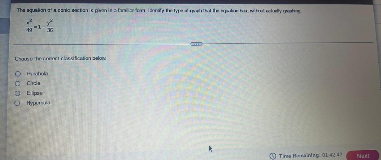 The equation of a conic section is given in a familiar form. Identify the type of graph that the equation has, without actually graphing.
x2 y2
= 1-
49 36
.
Choose the correct classification below.
O Parabola
Circle
O Ellipse
0 Hyperbola
Time Remaining: 01:42:42
Next