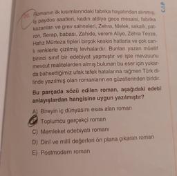 CAP
20. Romanın ilk kısımlarındaki fabrika hayatından alınmış,
iş paydos saatleri, kadın atölye gece mesaisi, fabrika
kazanları ve grev sahneleri, Zehra, Melek, sakallı, pat-
ron, Serap, babası, Zahide, verem Aliye, Zehra Teyze,
Hafız Mürteza tipleri birçok keskin hatlarla ve çok can-
li renklerle çizilmiş levhalardır. Bunları yazan müellif
birinci sinif bir edebiyat yapmıştır ve işte mevzuunu
mevcut realitelerden almış bulunan bu eser için yukar-
da bahsettiğimiz ufak tefek hatalarına rağmen Türk di-
linde yazılmış olan romanların en güzellerinden biridir.
Bu parçada sözü edilen roman, aşağıdaki edebî
anlayışlardan hangisine uygun yazılmıştır?
A) Bireyin iç dünyasını esas alan roman
Toplumcu gerçekçi roman
C) Memleket edebiyatı romanı
D) Dinî ve millî değerleri ön plana çıkaran roman
E) Postmodern roman
