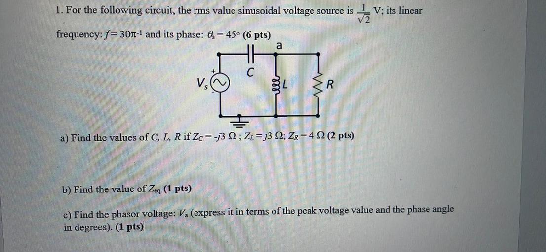 1. For the following circuit, the rms value sinusoidal voltage source is
DV; its linear
frequency: f= 30n-1 and its phase: Os = 45° (6 pts)
a
+
C
VS
ele
R
a) Find the values of C, L, R if Zc=-j3 2 ; ZŁ= j3 2; Zr= 4 2 (2 pts)
b) Find the value of Zeq (1 pts)
c) Find the phasor voltage: V. (express it in terms of the peak voltage value and the phase angle
in degrees). (1 pts)