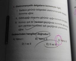 ifa
4. Elektromanyetik dalgaların kırınımıyla ilgili,
1. Sadece görünür bölgedeki elektromanyetik dalgalar
II. Gökkuşağı oluşumu görünür ışığın kırınımı ile ilgilidir
III. Kırmızı ışık bir yarıktan geçtiğinde kırınıma uğruyorsa
aynı yariktan kızılötesi ışık geçtiğinde yine kırınma
kırınıma uğrar.
uğrar.
ifadelerinden hangileri doğrudur?
A) Yalnız !
B) Yalnız
C) Yalnız III
D) I ve II
E) II ve III