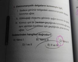 ifa
4. Elektromanyetik dalgaların kırınımıyla ilgili,
1. Sadece görünür bölgedeki elektromanyetik dalgalar
II. Gökkuşağı oluşumu görünür ışığın kırınımı ile ilgilidir
III. Kırmızı ışık bir yarıktan geçtiğinde kırınıma uğruyorsa
aynı yariktan kızılötesi ışık geçtiğinde yine kırınma
kırınıma uğrar.
uğrar.
ifadelerinden hangileri doğrudur?
A) Yalnız !
B) Yalnız
C) Yalnız III
D) I ve II
E) II ve III
