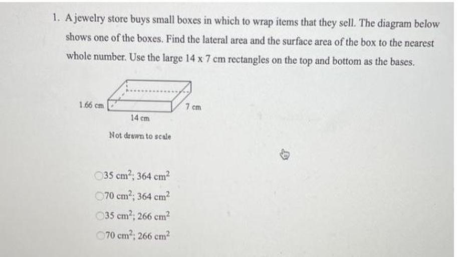 1. A jewelry store buys small boxes in which to wrap items that they sell. The diagram below
shows one of the boxes. Find the lateral area and the surface area of the box to the nearest
whole number. Use the large 14 x 7 cm rectangles on the top and bottom as the bases.
1.66 cm
7 cm
14 cm
Not drawn to scale
35 cm², 364 cm?
70 cm?; 364 cm
35 cm², 266 cm?
70 cm : 266 cm