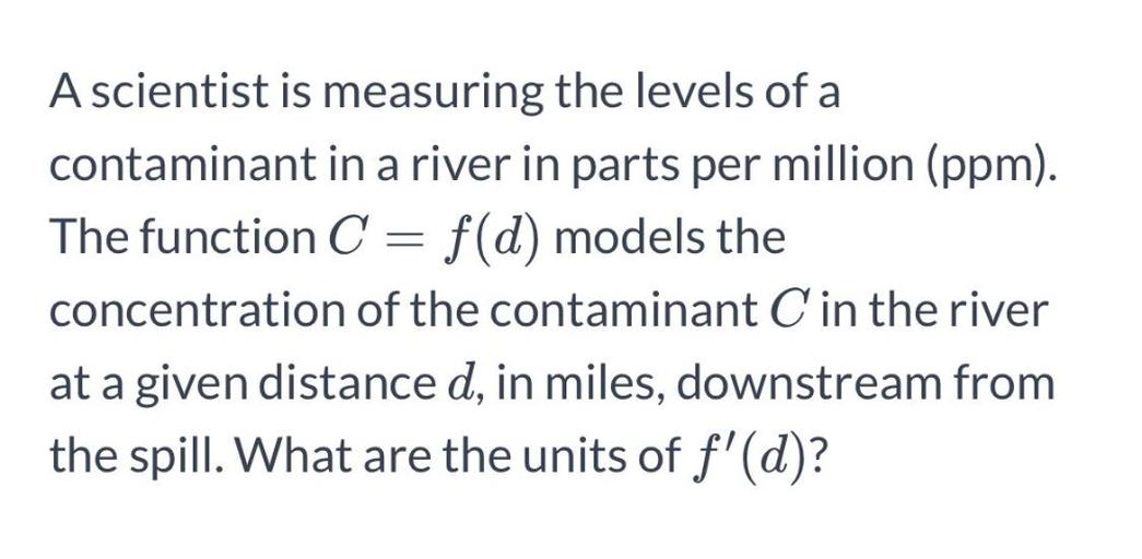 A scientist is measuring the levels of a
contaminant in a river in parts per million (ppm).
The function C = f(d) models the
C
concentration of the contaminant C in the river
at a given distance d, in miles, downstream from
the spill. What are the units of f'(d)?