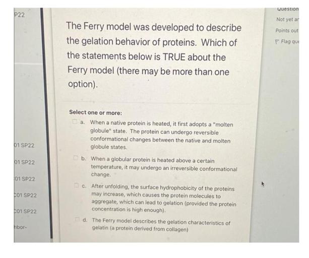 Question
P22
Not yet ar
Points out
P Flag que
The Ferry model was developed to describe
the gelation behavior of proteins. Which of
the statements below is TRUE about the
Ferry model (there may be more than one
option).
01 SP22
01 SP22
Select one or more:
a. When a native protein is heated, it first adopts a "molten
globule" state. The protein can undergo reversible
conformational changes between the native and molten
globule states.
b. When a globular protein is heated above a certain
temperature, it may undergo an irreversible conformational
change.
c. After unfolding, the surface hydrophobicity of the proteins
may increase, which causes the protein molecules to
aggregate, which can lead to gelation (provided the protein
concentration is high enough).
01 SP22
LO1 SP22
01 SP22
d. The Ferry model describes the gelation characteristics of
gelatin (a protein derived from collagen)
hbor-