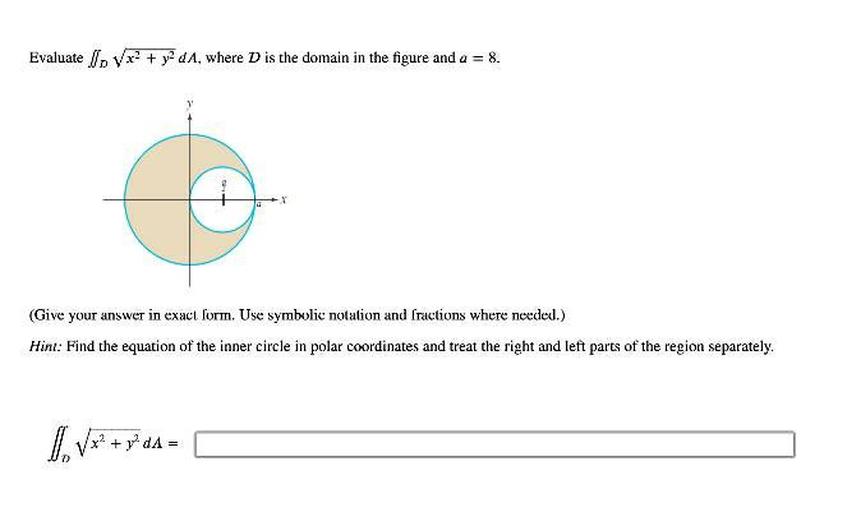 Evaluate Ip Vx+ + y2dA, where D is the domain in the figure and a = 8.
(Give your answer in exact form. Use symbolic notation and fractions where needed.)
Hint: Find the equation of the inner circle in polar coordinates and treat the right and left parts of the region separately.
1. Vx? + gºda =
+