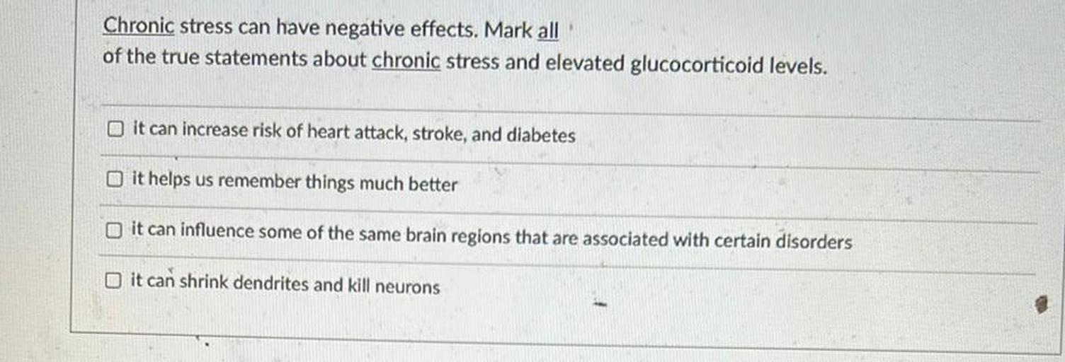 Chronic stress can have negative effects. Mark all
of the true statements about chronic stress and elevated glucocorticoid levels.
it can increase risk of heart attack, stroke, and diabetes
it helps us remember things much better
it can influence some of the same brain regions that are associated with certain disorders
it can shrink dendrites and kill neurons