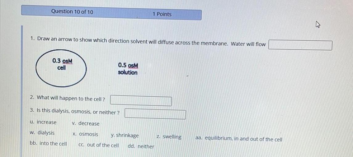 Question 10 of 10
1 Points
1. Draw an arrow to show which direction solvent will diffuse across the membrane. Water will flow
0.3 OSM
cell
0.5 osM
solution
2. What will happen to the cell ?
3. Is this dialysis, osmosis, or neither ?
u. increase
V. decrease
w. dialysis
X. Osmosis
y. shrinkage Z. swelling
Cc. out of the cell dd, neither
aa, equilibrium, in and out of the cell
bb. into the cell