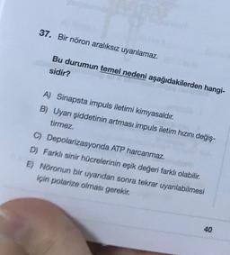 37. Bir nöron aralıksız uyarılamaz.
Bu durumun temel nedeni aşağıdakilerden hangi-
sidir?
A) Sinapsta impuls iletimi kimyasaldır.
B) Uyarı şiddetinin artması impuls iletim hızını değiş-
tirmez.
C) Depolarizasyonda ATP harcanmaz.
D) Farklı sinir hücrelerinin eşik değeri farklı olabilir.
E) Nöronun bir uyandan sonra tekrar uyarılabilmesi
için polarize olması gerekir.
40