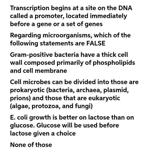 Transcription begins at a site on the DNA
called a promoter, located immediately
before a gene or a set of genes
Regarding microorganisms, which of the
following statements are FALSE
Gram-positive bacteria have a thick cell
wall composed primarily of phospholipids
and cell membrane
a
Cell microbes can be divided into those are
prokaryotic (bacteria, archaea, plasmid,
prions) and those that are eukaryotic
(algae, protozoa, and fungi)
E. coli growth is better on lactose than on
glucose. Glucose will be used before
lactose given a choice
None of those